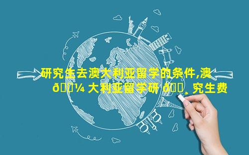 研究生去澳大利亚留学的条件,澳 🐼 大利亚留学研 🕸 究生费用和申请条件